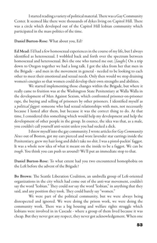 Istarted readingavarieey of political material. There wasa Gay Community Center. It seemed like there were thousands of dykes living on Capitol Hill There was a circle which developed out of the Capitol Hill lesbian community which participated in the mass politics of the time  Daniel Burton-Rose: What about you, Ed?  Ed Mead: Id had a e homosexual experiences in the course of my life, but Lalways idenified as heterosexual. T wobbled back and forth over the spectrum becween homosexual and heterosexual. Bo’s the one who turned me out. [Laughs] On a wip down to Oregon together we had a long talk. I gor the idea from her that men in the Brigade - and men in the movement in general - needed to be looking to each other to meet their emorional and sexual needs. Only then would we stop draining women’s energies so that women could develop their own strengehs and abilities. We started implementing those changes within the Brigade, bue where it eally came to frui ngton State Penitentiary at Walla Walla in the development of Men Againse Sexism, which confronted prisoner  i was at the Was  n-prisoner rape, the buying and selling of prisoners by other prisoners. T identified myself as a politica figgor: someone who had sexual relationships with men, not necessarily because I lusted afier them, bue because it was the correct thing to do. At that time, I considered this something which would help my development and help the development of other people in the group. In essence, the idea was that, as a male, you could’ call yourself anti-sexist unless you had sucked a dick.  Tehrew myselfinto the gay community. L wrore areicles for Gay Community News out of Boston, got my ears pierced and wore lavender star carrings insde the Penicentiary,grew my hair long and did’etake no shit. I was a istol-packin’ faggor. It was a whole new idea of what it meant on the inside o be a faggot. We can be tough. You think you can push us around? We’ll put an immediate stop to that.  Daniel Burton-Rose: To what extent had you two encountered homophobia on the Left before the advent of the Brigade?  Bo Brown: The Seacele Liberation Coalition, an umbrella group of Lefi-oriented organizations in the city which had come out of the anti-war movement, couldn’c say the word “lesbian.” They could o say the word “lesbian in anything that they said, and any posicion they took. They could barely say “women.”  We were part of the political community, but we were always being disrespected and ignored. We were doing the prison work, we were doing the. community work. There was a big housing and welfare rights struggle which lesbians were involved in in Cascade - where a group of them lived because i was  cheap. But they never got any respect, they never got acknowledgement. When one.  53 